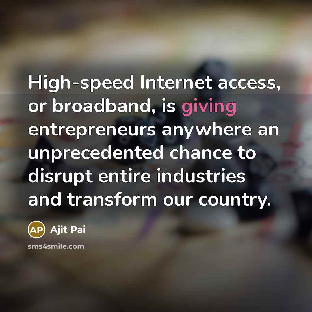 “High-speed Internet access, or broadband, is giving entrepreneurs anywhere an unprecedented chance to disrupt entire industries and transform our country.” quote by Ajit Pai