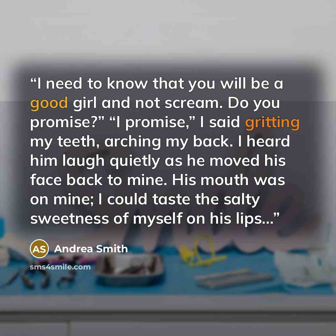 “I need to know that you will be a good girl and not scream. Do you promise?” “I promise,” I said gritting my teeth, arching my back. I heard him laugh quietly as he moved his face back to mine. His mouth was on mine; I could taste the salty sweetness of myself on his lips…” quote by Andrea Smith