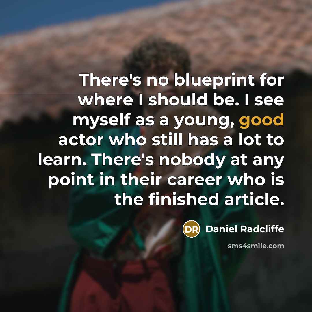 “There's no blueprint for where I should be. I see myself as a young, good actor who still has a lot to learn. There's nobody at any point in their career who is the finished article.” quote by Daniel Radcliffe