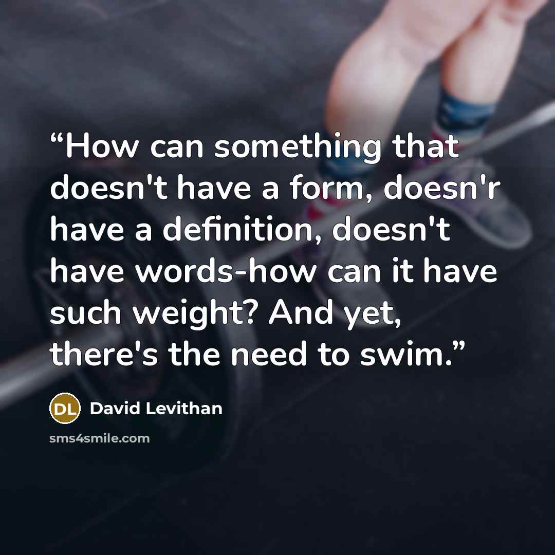 “How can something that doesn't have a form, doesn'r have a definition, doesn't have words-how can it have such weight? And yet, there's the need to swim.” quote by David Levithan