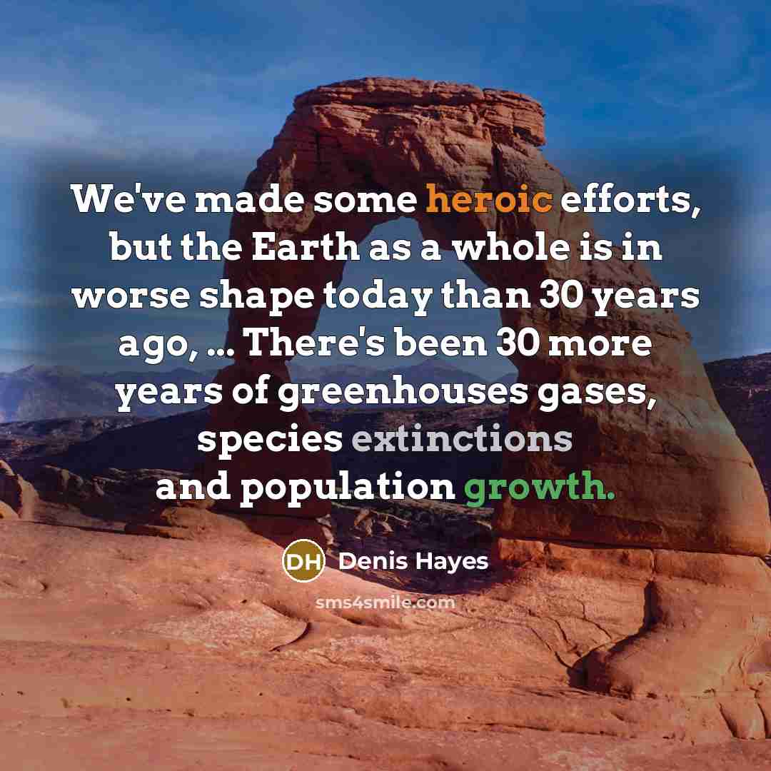 “We've made some heroic efforts, but the Earth as a whole is in worse shape today than 30 years ago, ... There's been 30 more years of greenhouses gases, species extinctions and population growth.” quote by Denis Hayes