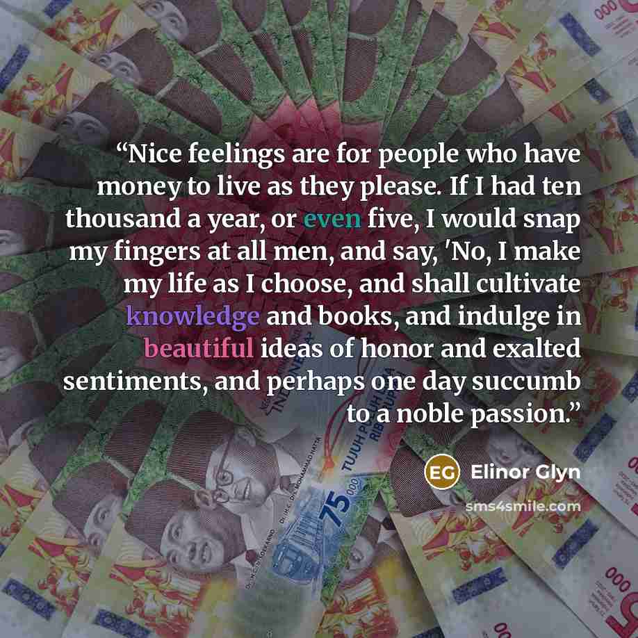 “Nice feelings are for people who have money to live as they please. If I had ten thousand a year, or even five, I would snap my fingers at all men, and say, 'No, I make my life as I choose, and shall cultivate knowledge and books, and indulge in beautiful ideas of honor and exalted sentiments, and…” quote by Elinor Glyn