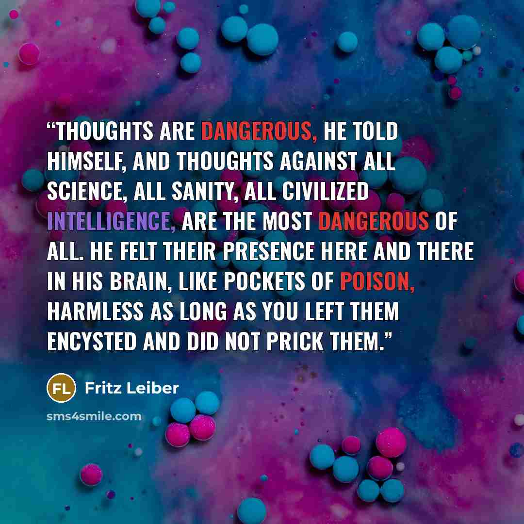 “Thoughts are dangerous, he told himself, and thoughts against all science, all sanity, all civilized intelligence, are the most dangerous of all. He felt their presence here and there in his brain, like pockets of poison, harmless as long as you left them encysted and did not prick them.” quote by Fritz Leiber