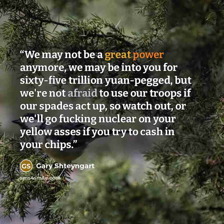 “We may not be a great power anymore, we may be into you for sixty-five trillion yuan-pegged, but we're not afraid to use our troops if our spades act up, so watch out, or we'll go fucking nuclear on your yellow asses if you try to cash in your chips.” quote by Gary Shteyngart