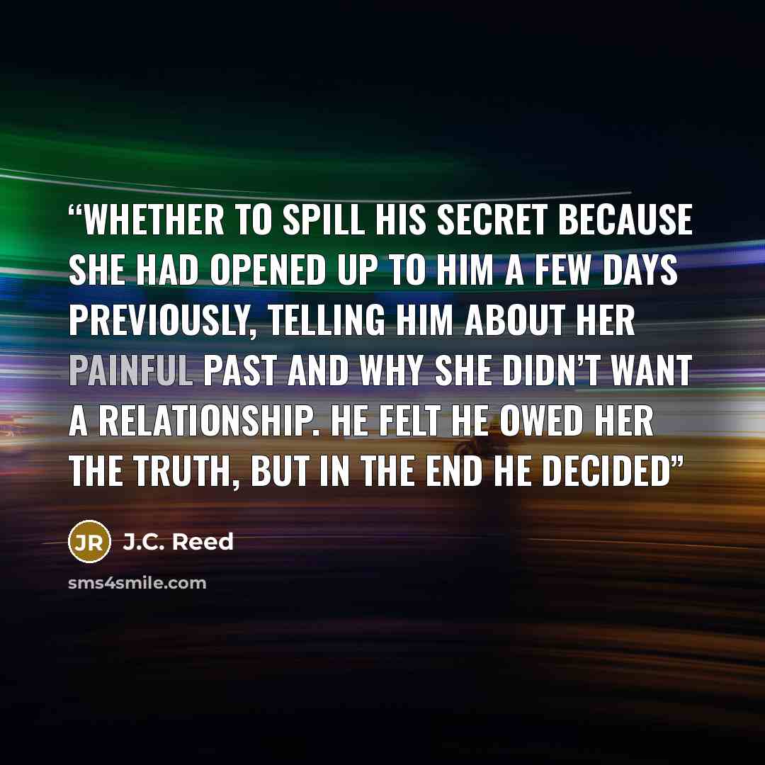 “whether to spill his secret because she had opened up to him a few days previously, telling him about her painful past and why she didn’t want a relationship. He felt he owed her the truth, but in the end he decided” quote by J.C. Reed