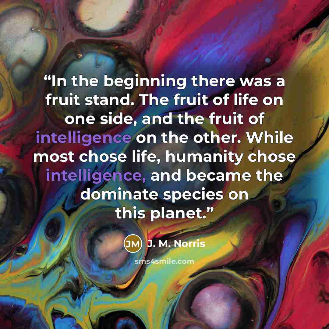 “In the beginning there was a fruit stand. The fruit of life on one side, and the fruit of intelligence on the other. While most chose life, humanity chose intelligence, and became the dominate species on this planet.” quote by J. M. Norris