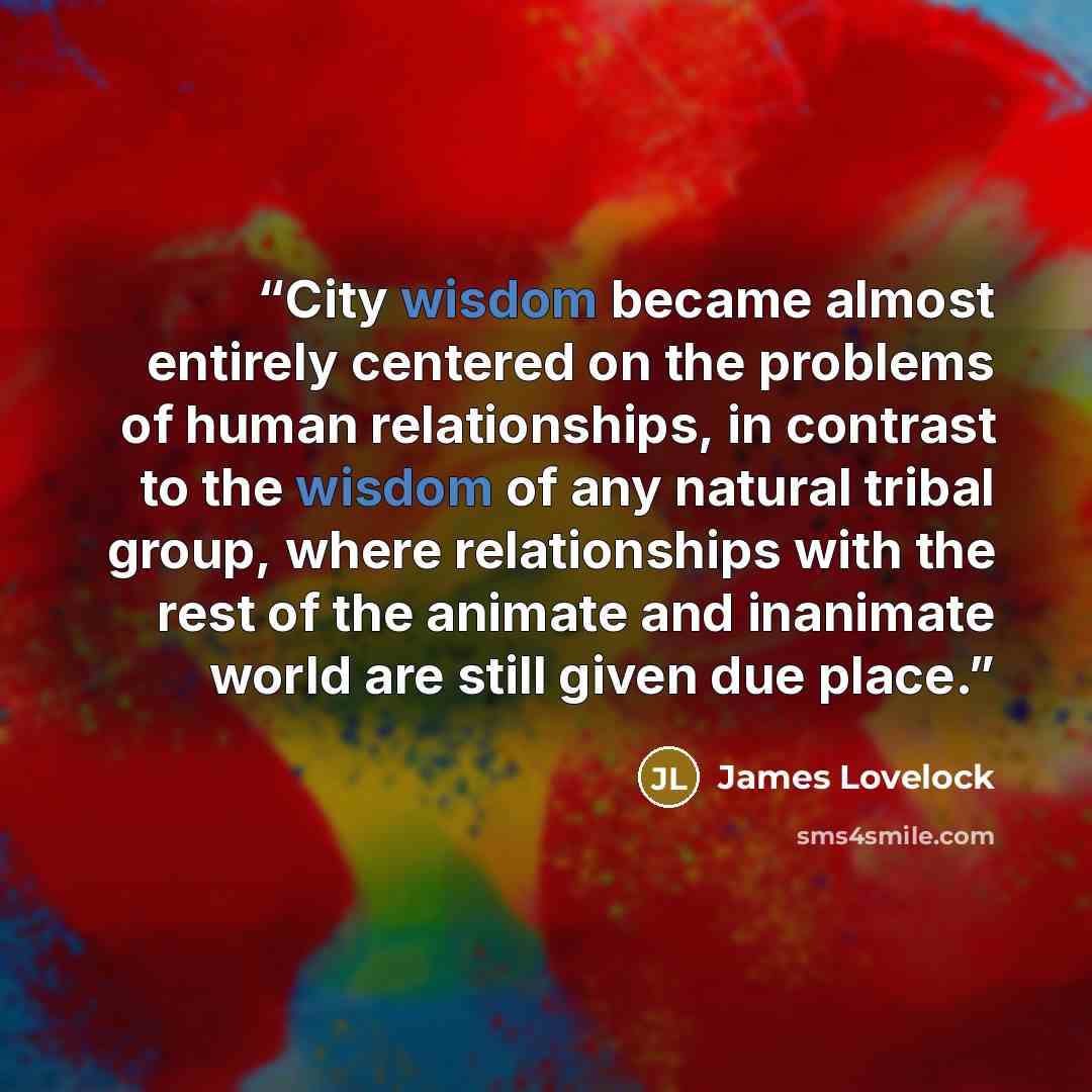 “City wisdom became almost entirely centered on the problems of human relationships, in contrast to the wisdom of any natural tribal group, where relationships with the rest of the animate and inanimate world are still given due place.” quote by James Lovelock