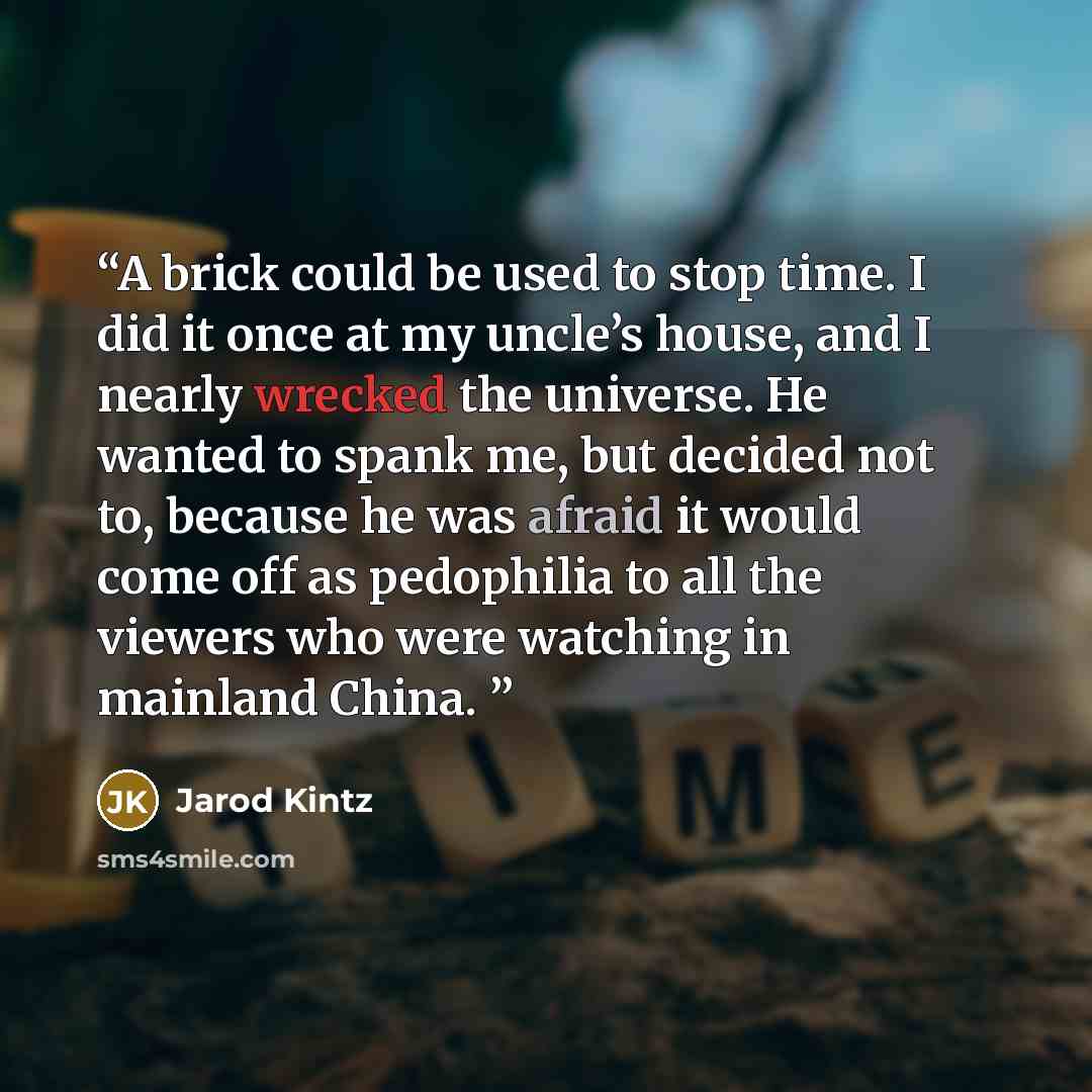 “A brick could be used to stop time. I did it once at my uncle’s house, and I nearly wrecked the universe. He wanted to spank me, but decided not to, because he was afraid it would come off as pedophilia to all the viewers who were watching in mainland China.” quote by Jarod Kintz