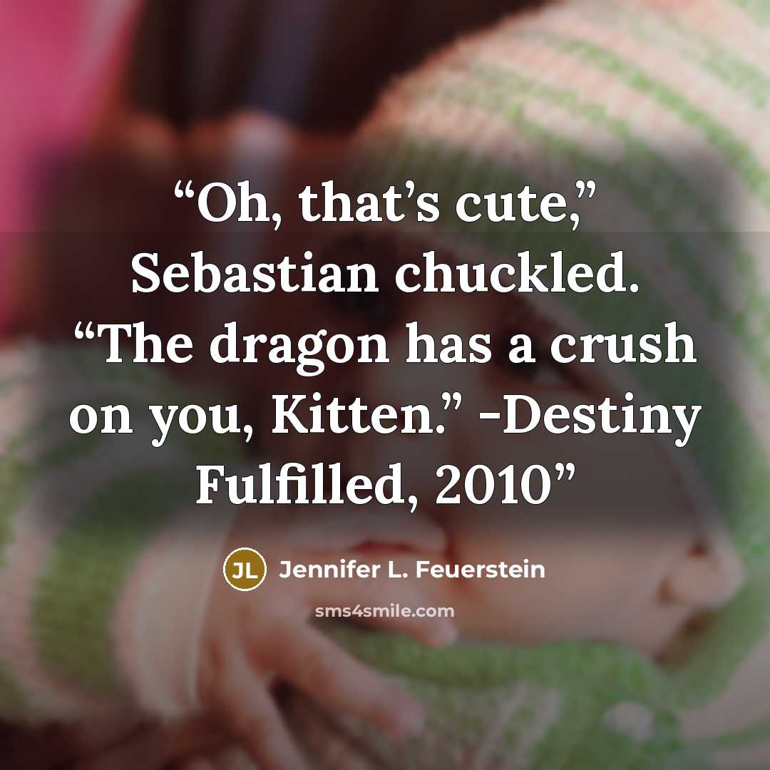 “Oh, that’s cute,” Sebastian chuckled. “The dragon has a crush on you, Kitten.” -Destiny Fulfilled, 2010” quote by Jennifer L. Feuerstein