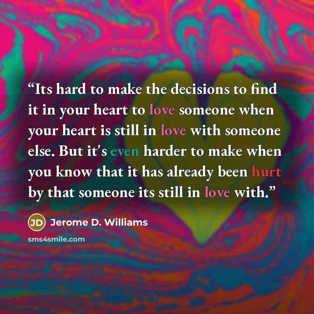 “Its hard to make the decisions to find it in your heart to love someone when your heart is still in love with someone else. But it's even harder to make when you know that it has already been hurt by that someone its still in love with.” quote by Jerome D. Williams