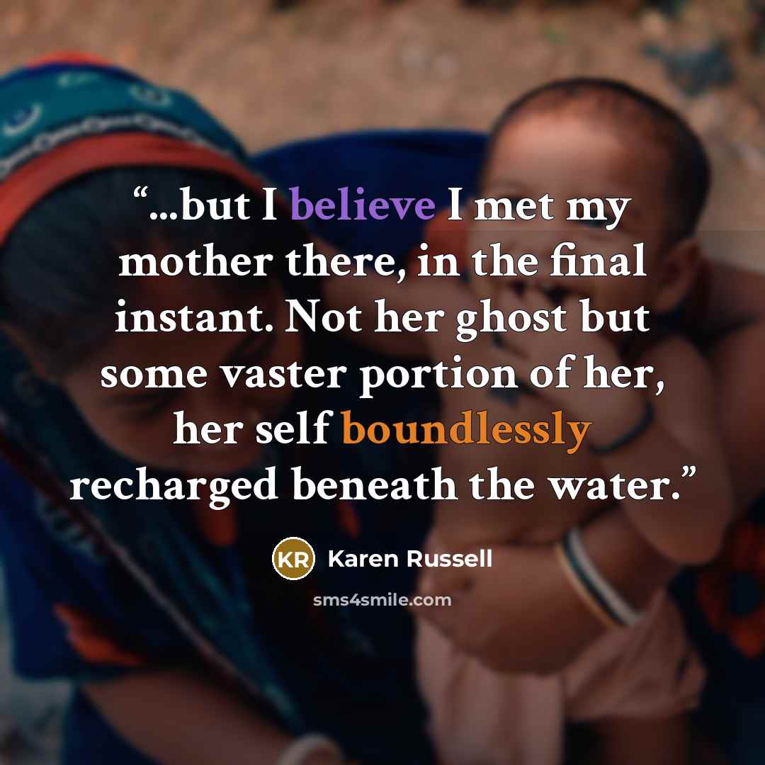 “...but I believe I met my mother there, in the final instant. Not her ghost but some vaster portion of her, her self boundlessly recharged beneath the water.” quote by Karen Russell