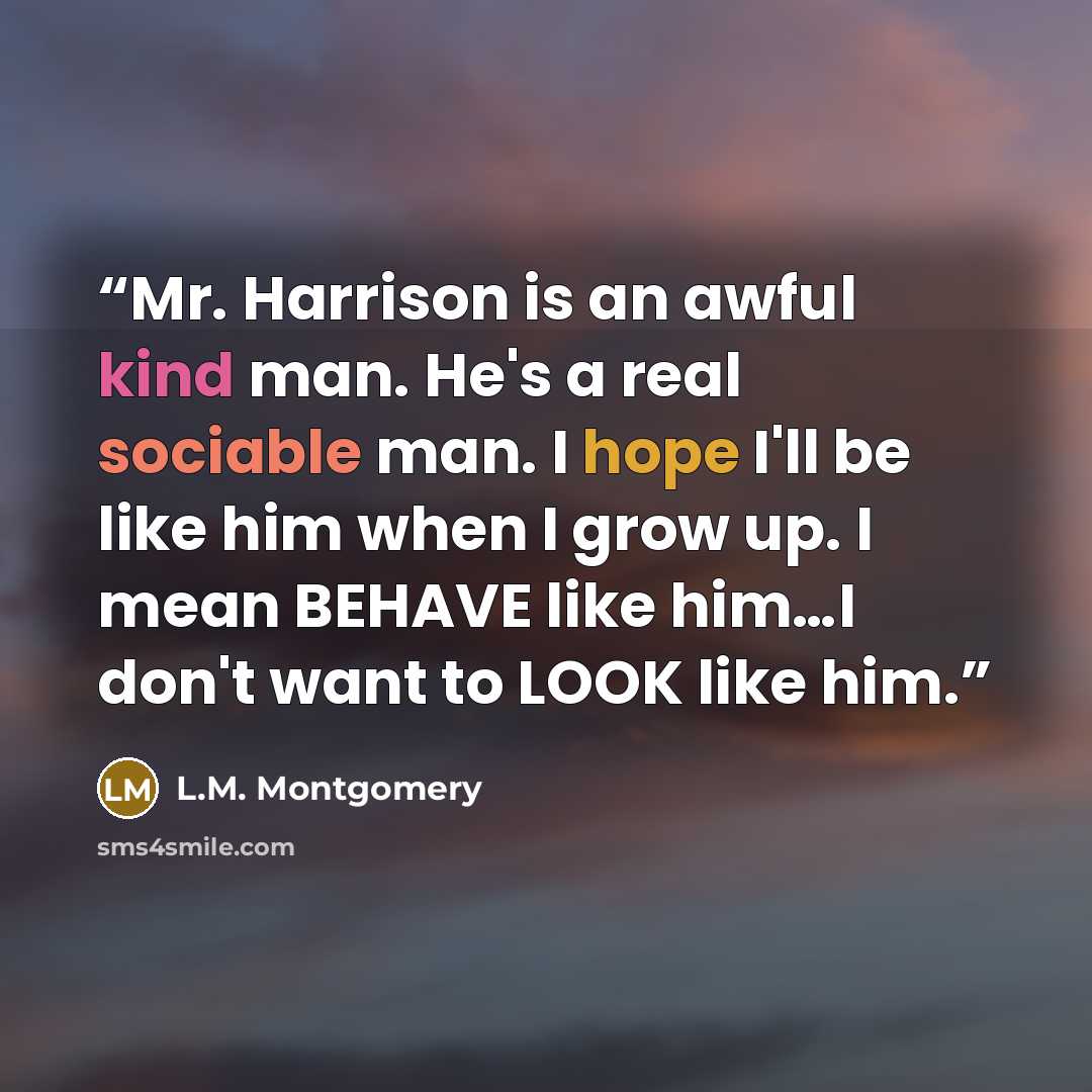 “Mr. Harrison is an awful kind man. He's a real sociable man. I hope I'll be like him when I grow up. I mean BEHAVE like him…I don't want to LOOK like him.” quote by L.M. Montgomery