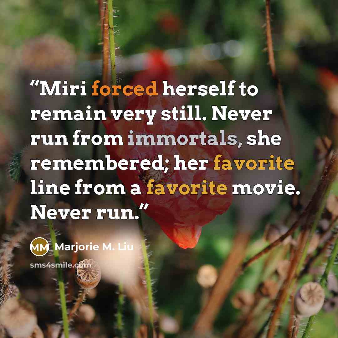“Miri forced herself to remain very still. Never run from immortals, she remembered; her favorite line from a favorite movie. Never run.” quote by Marjorie M. Liu