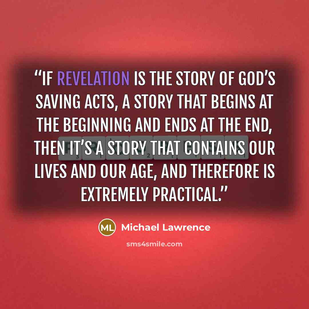 “If revelation is the story of God’s saving acts, a story that begins at the beginning and ends at the end, then it’s a story that contains our lives and our age, and therefore is extremely practical.” quote by Michael Lawrence
