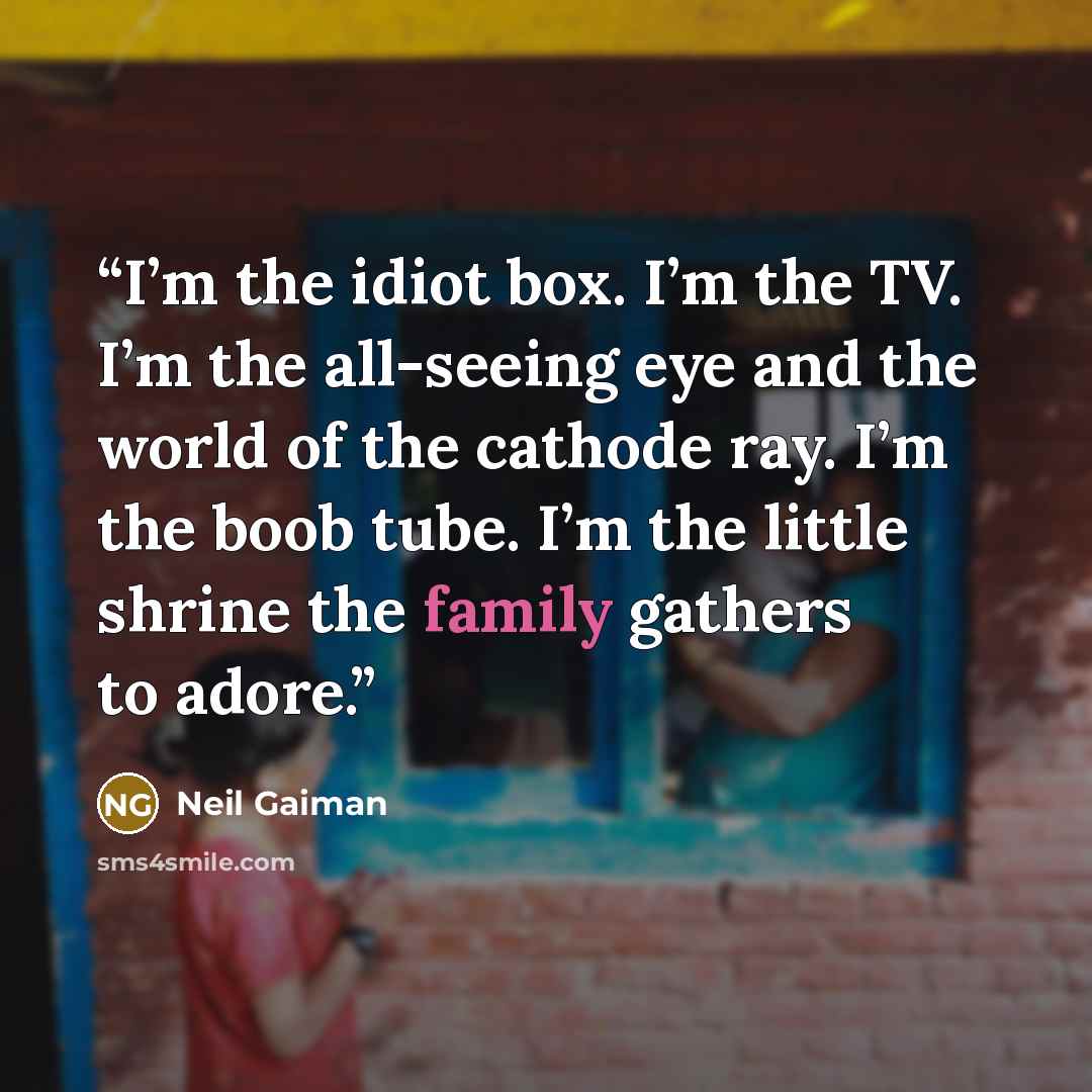“I’m the idiot box. I’m the TV. I’m the all-seeing eye and the world of the cathode ray. I’m the boob tube. I’m the little shrine the family gathers to adore.” quote by Neil Gaiman