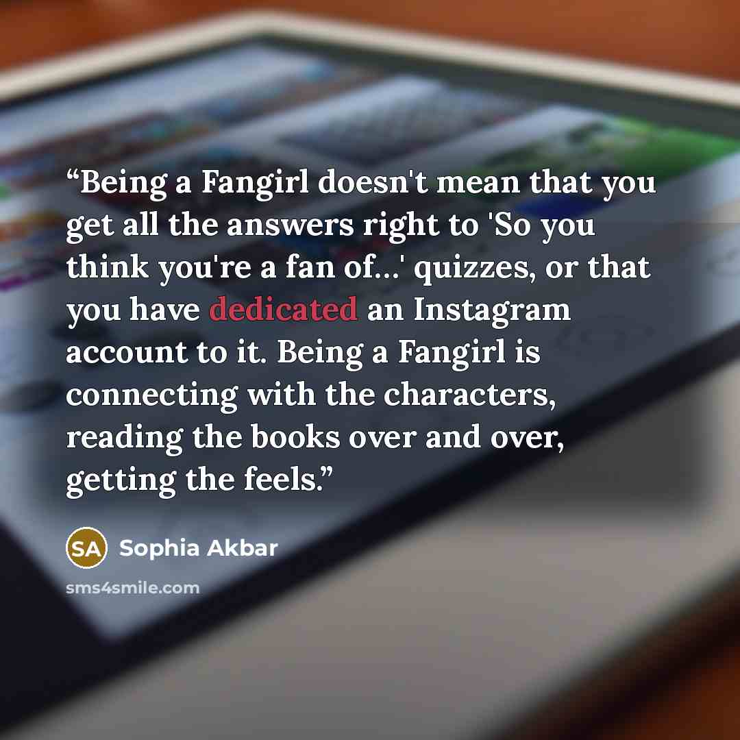 “Being a Fangirl doesn't mean that you get all the answers right to 'So you think you're a fan of…' quizzes, or that you have dedicated an Instagram account to it. Being a Fangirl is connecting with the characters, reading the books over and over, getting the feels.” quote by Sophia Akbar