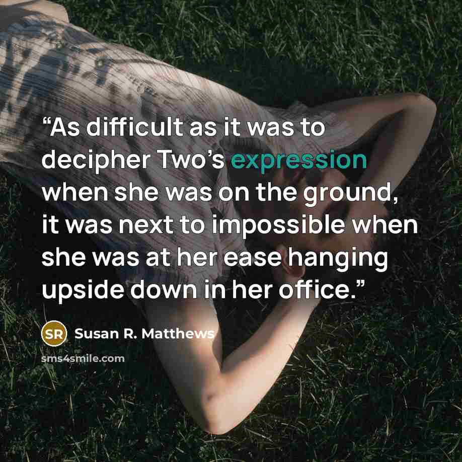“As difficult as it was to decipher Two’s expression when she was on the ground, it was next to impossible when she was at her ease hanging upside down in her office.” quote by Susan R. Matthews