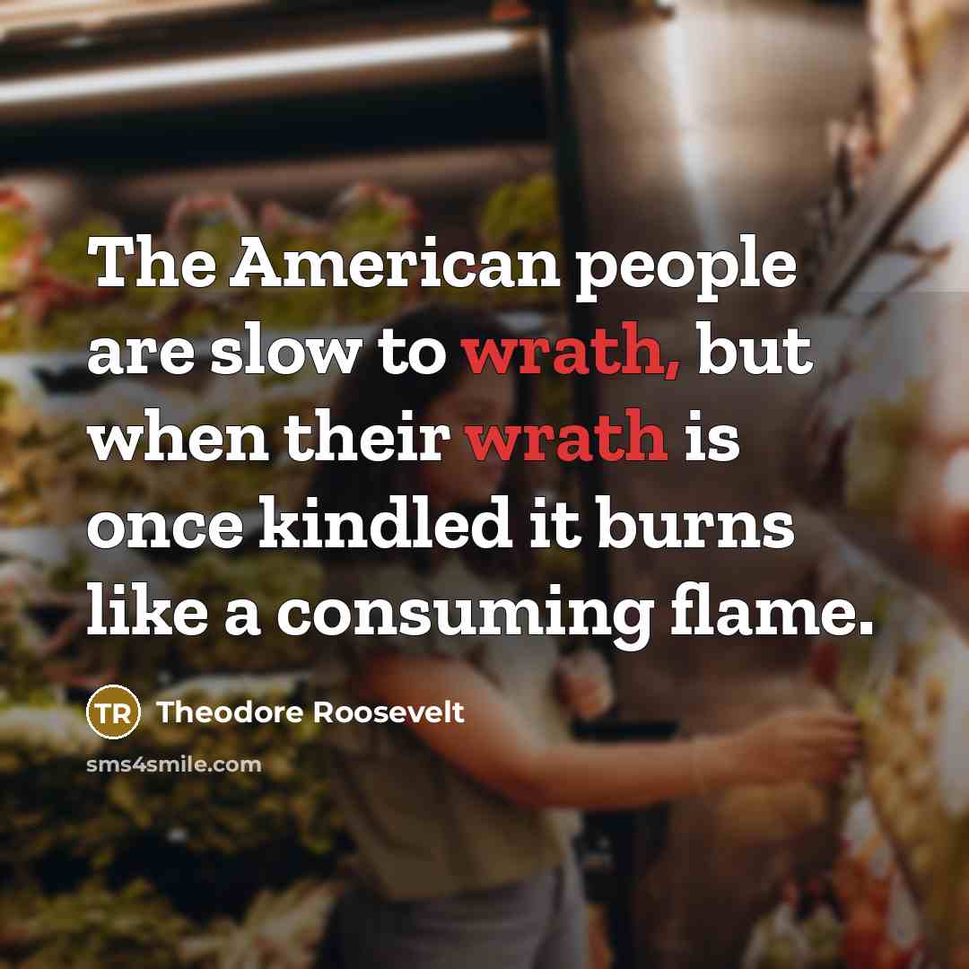 “The American people are slow to wrath, but when their wrath is once kindled it burns like a consuming flame.” quote by Theodore Roosevelt