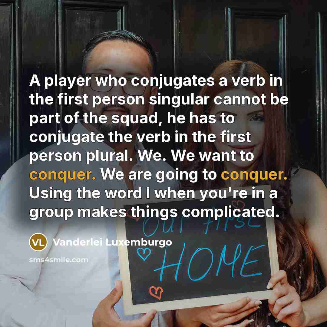 “A player who conjugates a verb in the first person singular cannot be part of the squad, he has to conjugate the verb in the first person plural. We. We want to conquer. We are going to conquer. Using the word I when you're in a group makes things complicated.” quote by Vanderlei Luxemburgo