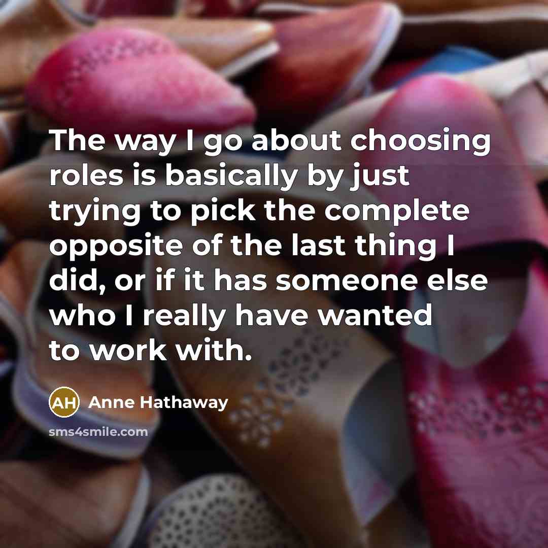 “The way I go about choosing roles is basically by just trying to pick the complete opposite of the last thing I did, or if it has someone else who I really have wanted to work with.” quote by Anne Hathaway