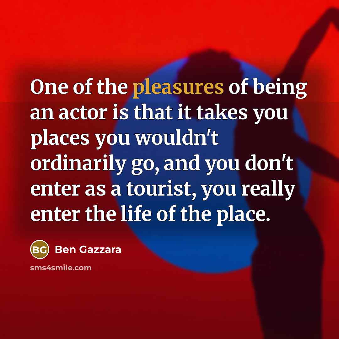 “One of the pleasures of being an actor is that it takes you places you wouldn't ordinarily go, and you don't enter as a tourist, you really enter the life of the place.” quote by Ben Gazzara
