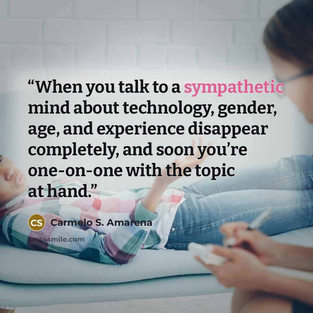 “When you talk to a sympathetic mind about technology, gender, age, and experience disappear completely, and soon you’re one-on-one with the topic at hand.” quote by Carmelo S. Amarena