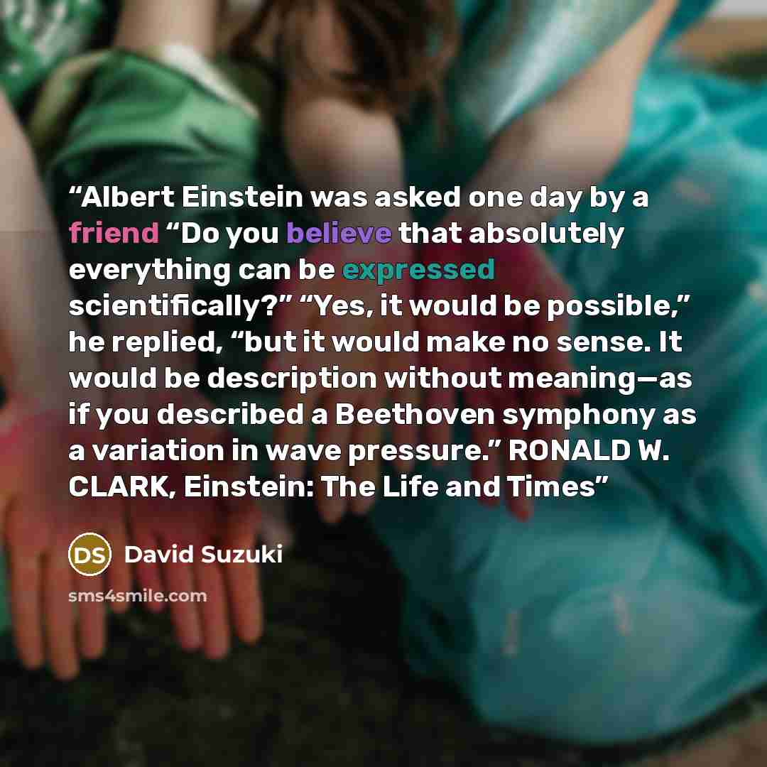 “Albert Einstein was asked one day by a friend “Do you believe that absolutely everything can be expressed scientifically?” “Yes, it would be possible,” he replied, “but it would make no sense. It would be description without meaning—as if you described a Beethoven symphony as a variation in wave…” quote by David Suzuki