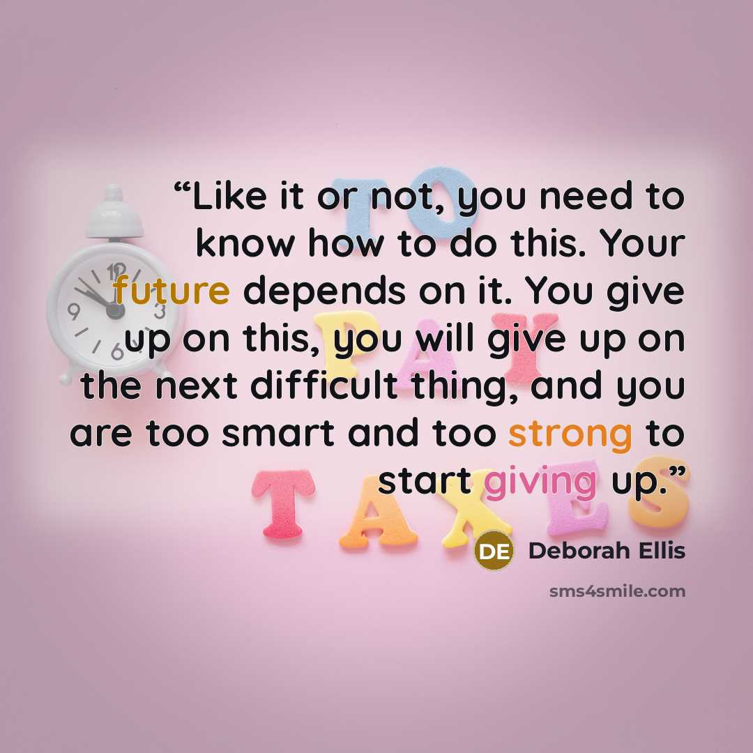 “Like it or not, you need to know how to do this. Your future depends on it. You give up on this, you will give up on the next difficult thing, and you are too smart and too strong to start giving up.” quote by Deborah Ellis