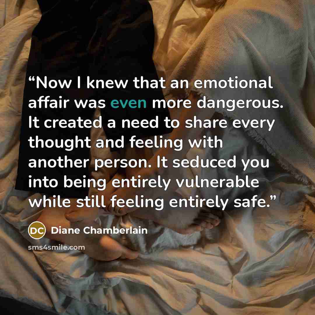 “Now I knew that an emotional affair was even more dangerous. It created a need to share every thought and feeling with another person. It seduced you into being entirely vulnerable while still feeling entirely safe.” quote by Diane Chamberlain