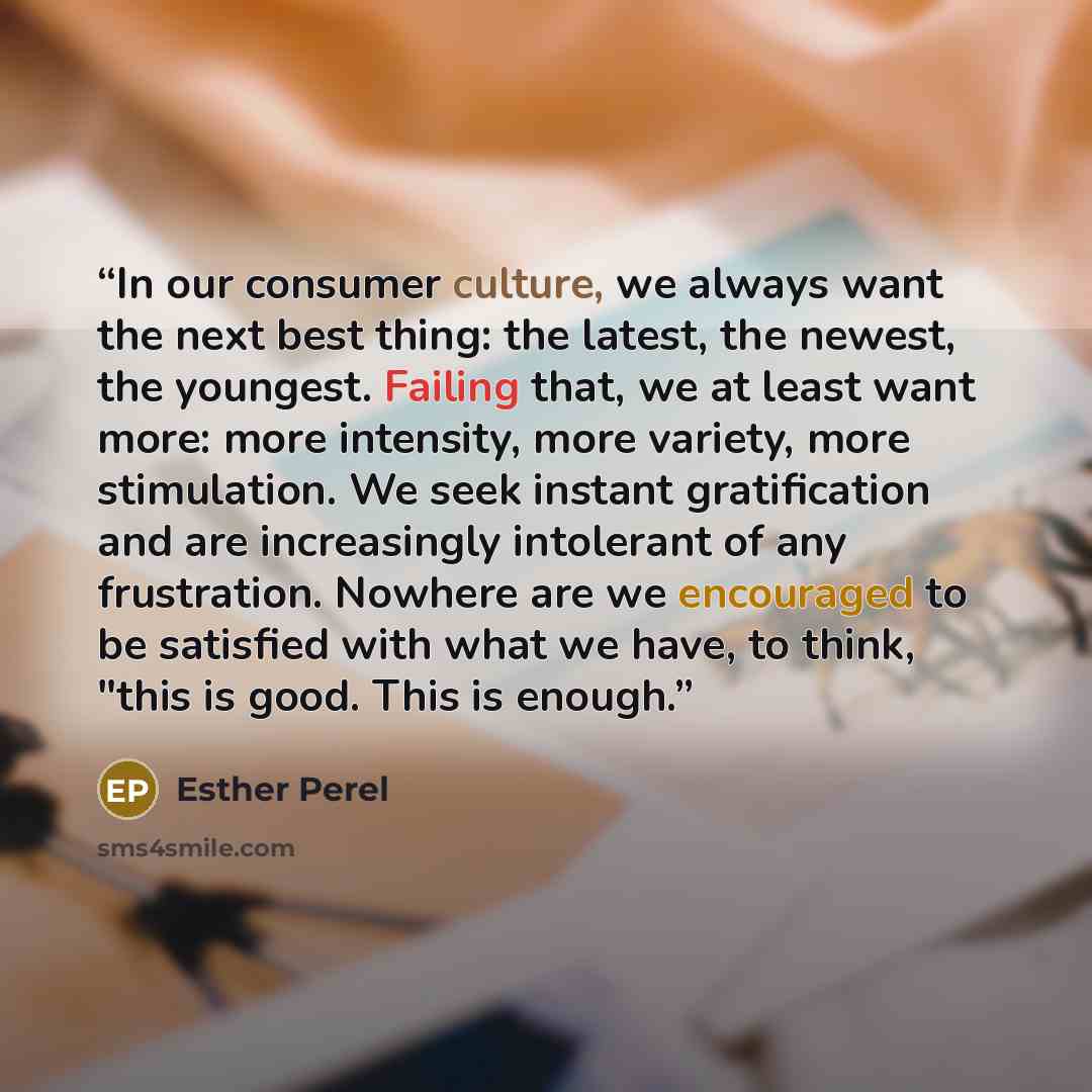 “In our consumer culture, we always want the next best thing: the latest, the newest, the youngest. Failing that, we at least want more: more intensity, more variety, more stimulation. We seek instant gratification and are increasingly intolerant of any frustration. Nowhere are we encouraged to be…” quote by Esther Perel