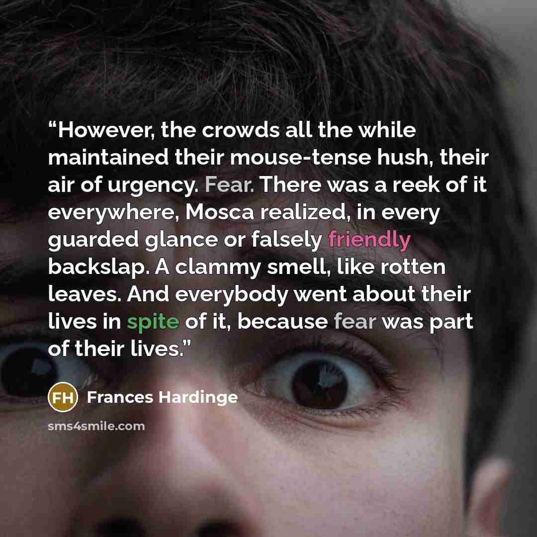 “However, the crowds all the while maintained their mouse-tense hush, their air of urgency. Fear. There was a reek of it everywhere, Mosca realized, in every guarded glance or falsely friendly backslap. A clammy smell, like rotten leaves. And everybody went about their lives in spite of it, because…” quote by Frances Hardinge