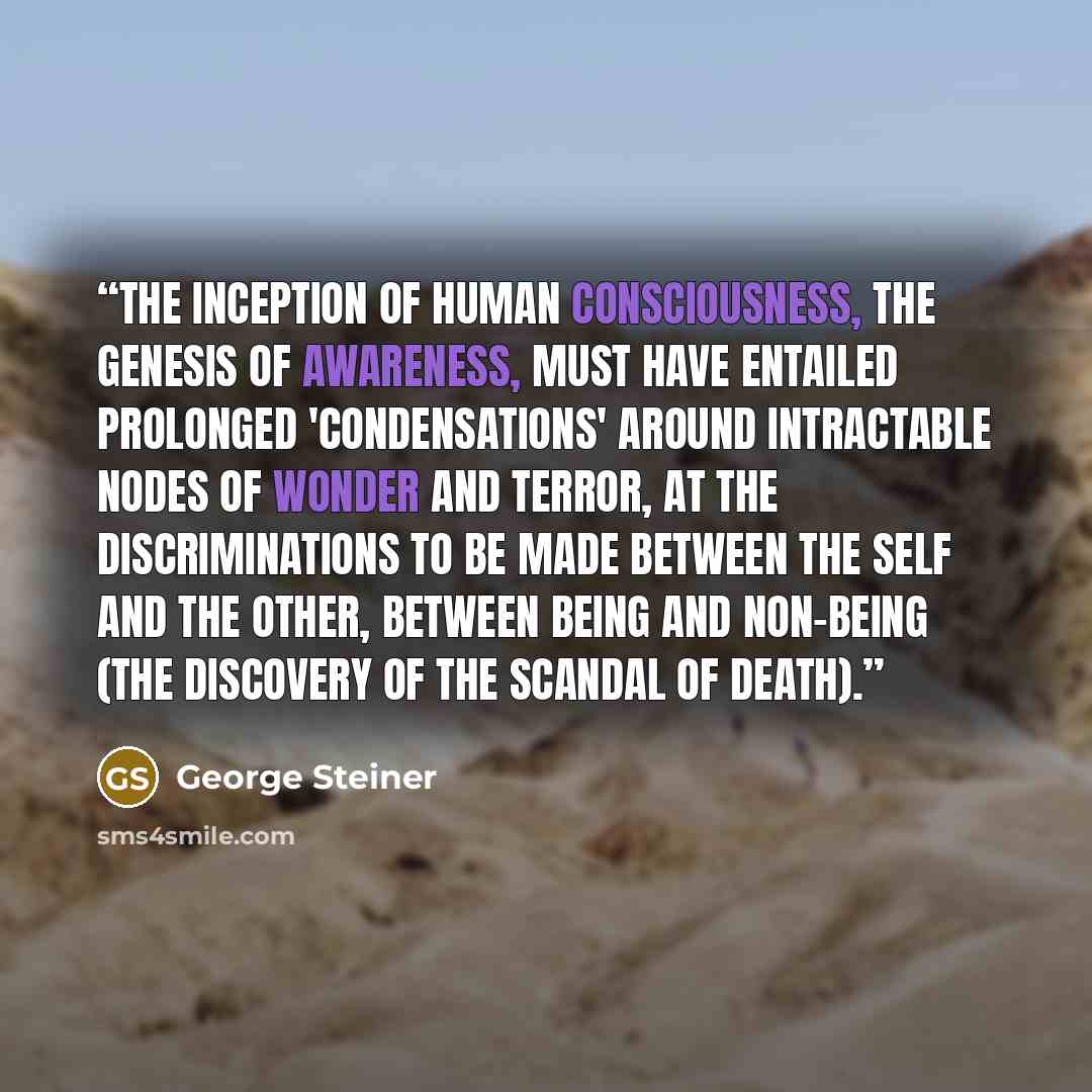 “The inception of human consciousness, the genesis of awareness, must have entailed prolonged 'condensations' around intractable nodes of wonder and terror, at the discriminations to be made between the self and the other, between being and non-being (the discovery of the scandal of death).” quote by George Steiner