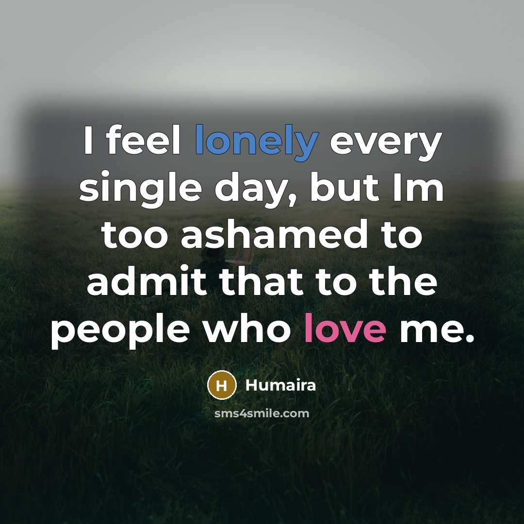 “I feel lonely every single day, but Im too ashamed to admit that to the people who love me.” quote by Humaira