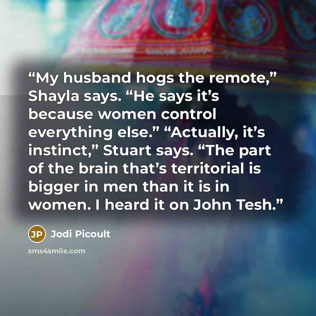 “My husband hogs the remote,” Shayla says. “He says it’s because women control everything else.” “Actually, it’s instinct,” Stuart says. “The part of the brain that’s territorial is bigger in men than it is in women. I heard it on John Tesh.” quote by Jodi Picoult