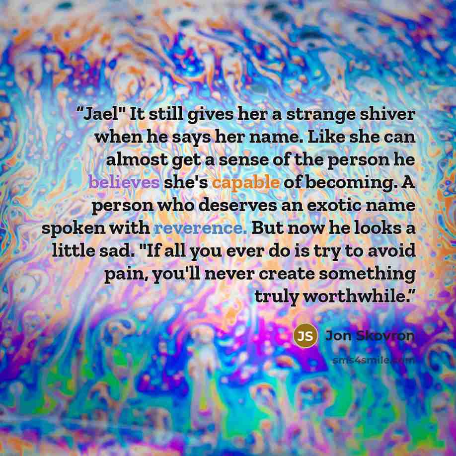 “Jael" It still gives her a strange shiver when he says her name. Like she can almost get a sense of the person he believes she's capable of becoming. A person who deserves an exotic name spoken with reverence. But now he looks a little sad. "If all you ever do is try to avoid pain, you'll never…” quote by Jon Skovron