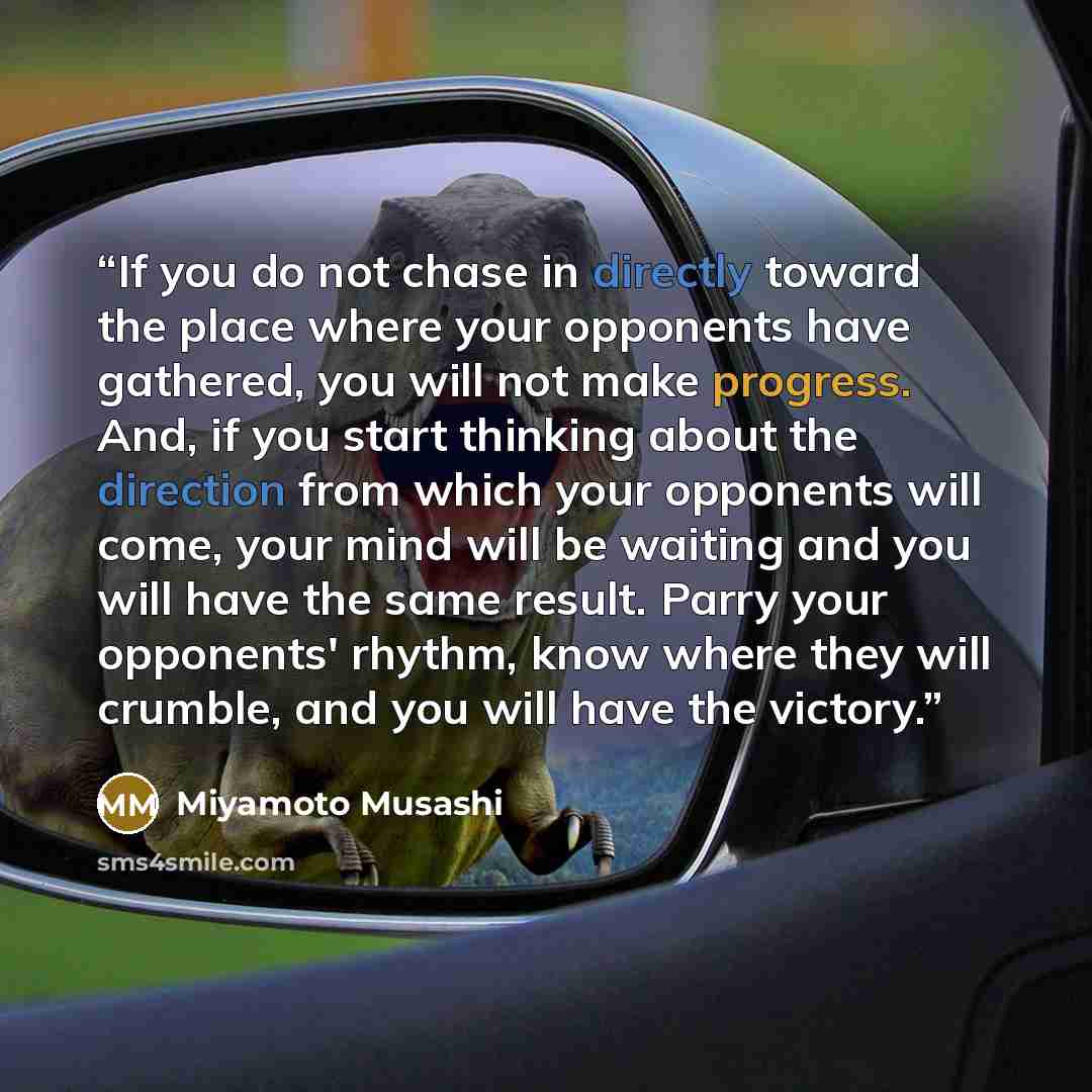 “If you do not chase in directly toward the place where your opponents have gathered, you will not make progress. And, if you start thinking about the direction from which your opponents will come, your mind will be waiting and you will have the same result. Parry your opponents' rhythm, know where…” quote by Miyamoto Musashi