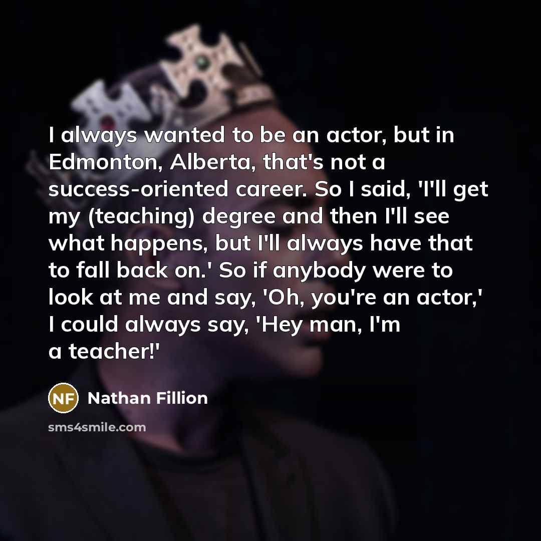 “I always wanted to be an actor, but in Edmonton, Alberta, that's not a success-oriented career. So I said, 'I'll get my (teaching) degree and then I'll see what happens, but I'll always have that to fall back on.' So if anybody were to look at me and say, 'Oh, you're an actor,' I could always say…” quote by Nathan Fillion