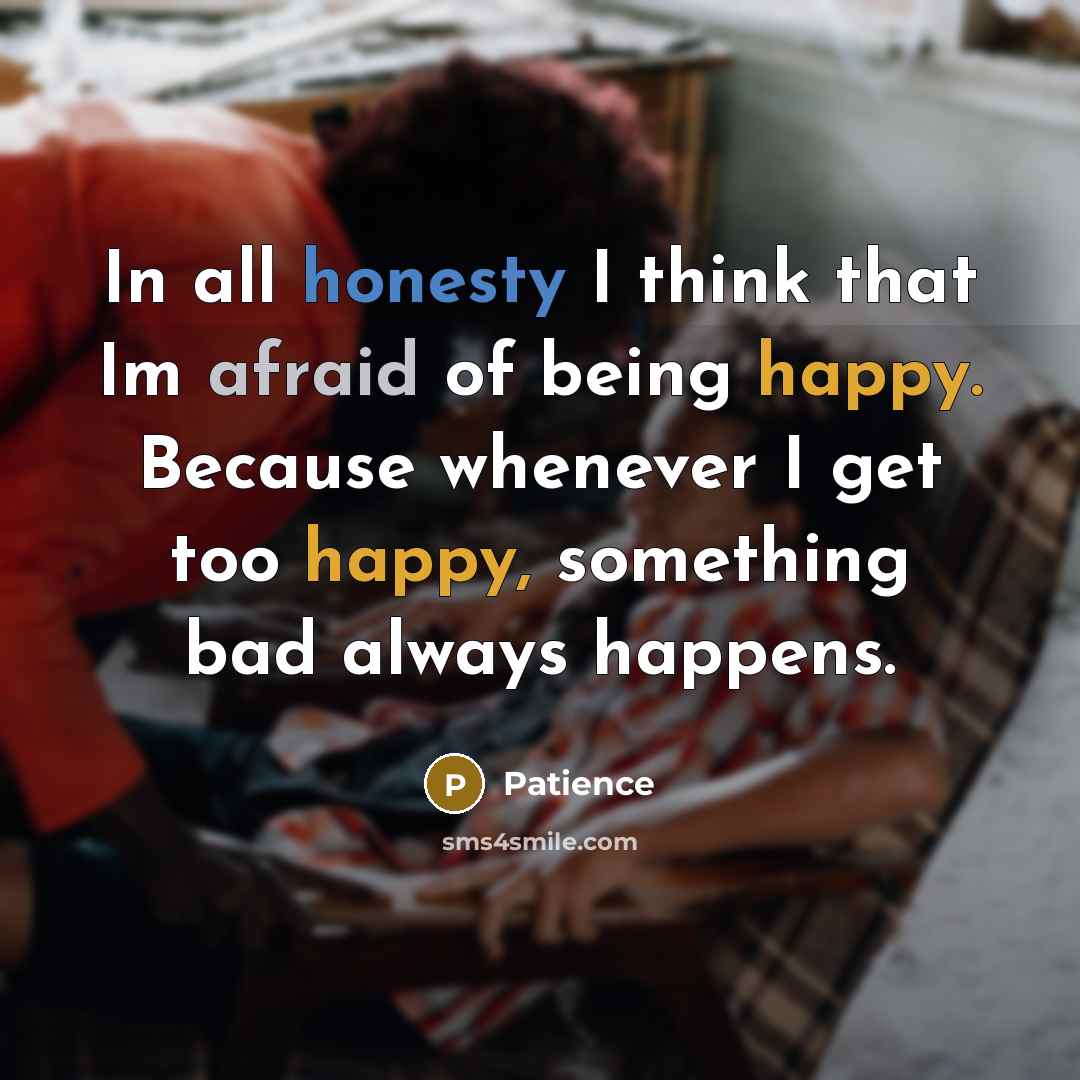 “In all honesty I think that Im afraid of being happy. Because whenever I get too happy, something bad always happens.” quote by Patience