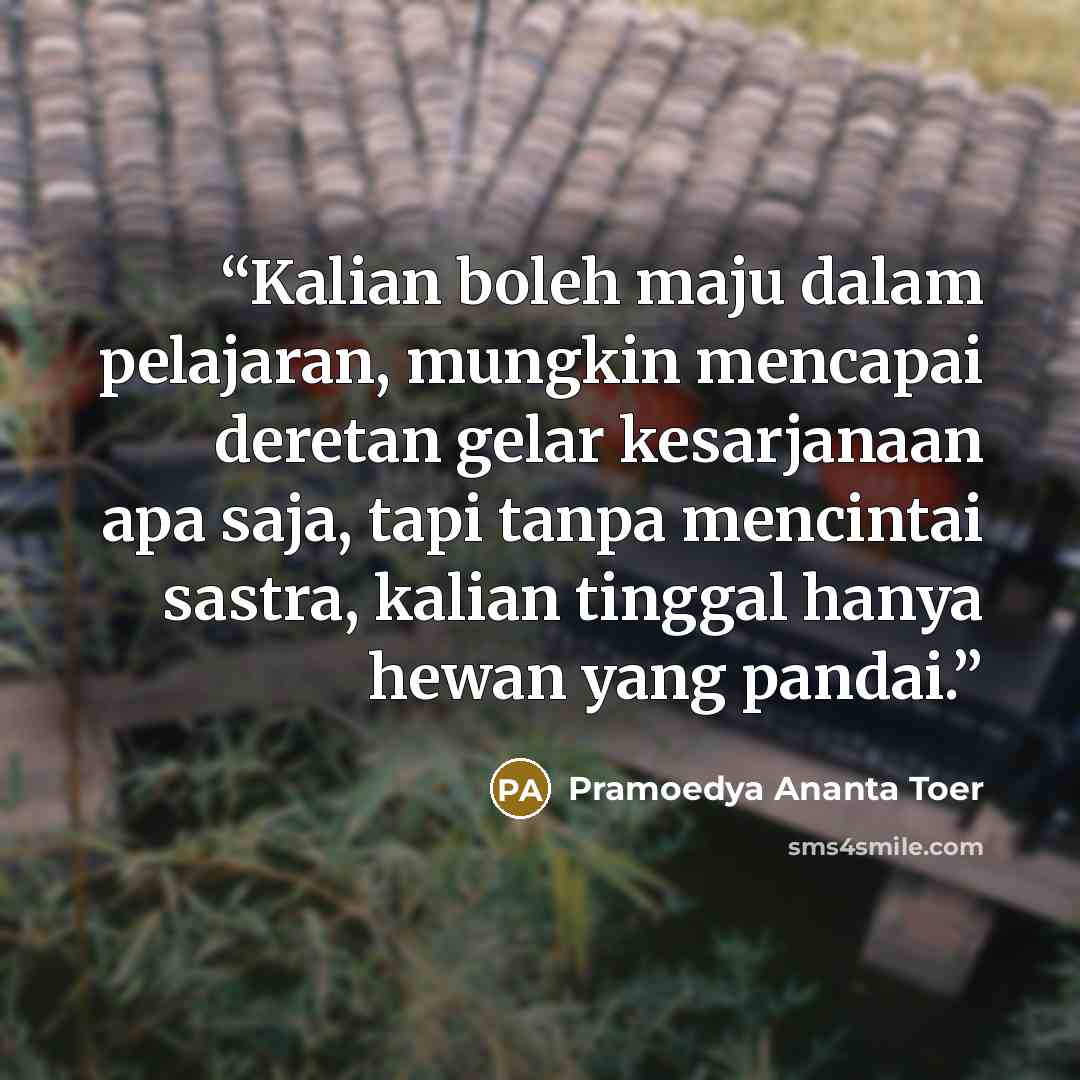 “Kalian boleh maju dalam pelajaran, mungkin mencapai deretan gelar kesarjanaan apa saja, tapi tanpa mencintai sastra, kalian tinggal hanya hewan yang pandai.” quote by Pramoedya Ananta Toer