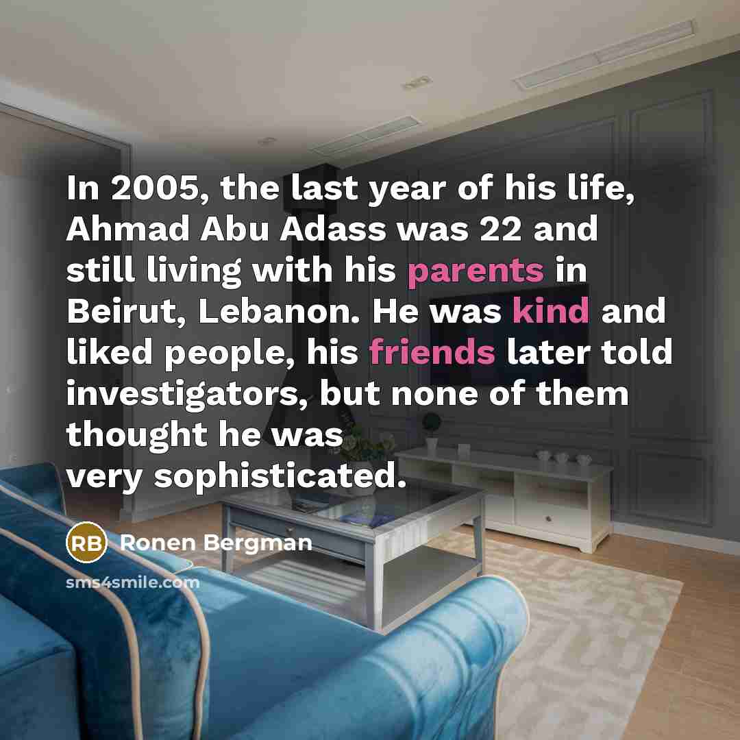 “In 2005, the last year of his life, Ahmad Abu Adass was 22 and still living with his parents in Beirut, Lebanon. He was kind and liked people, his friends later told investigators, but none of them thought he was very sophisticated.” quote by Ronen Bergman