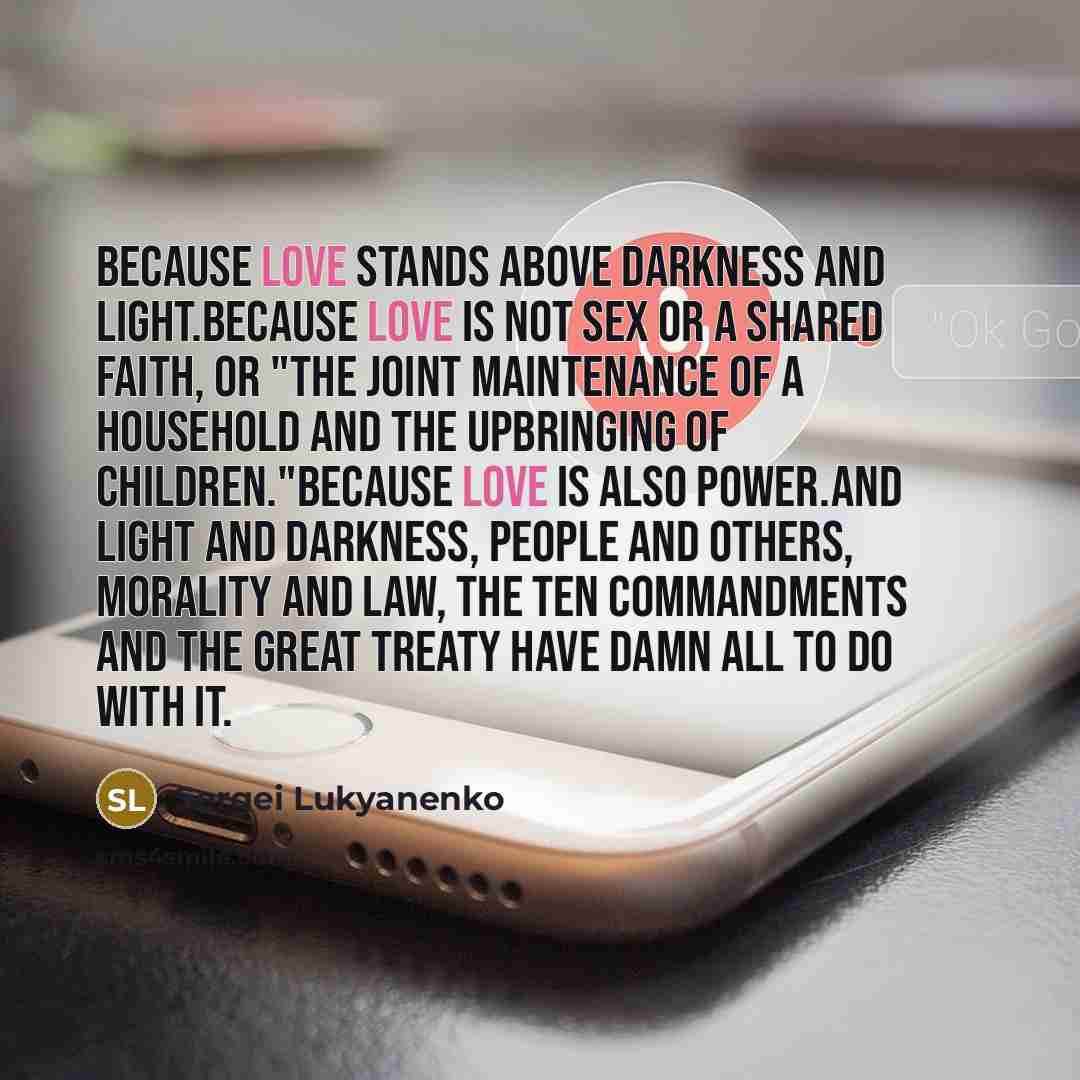 “Because love stands above Darkness and Light.Because love is not sex or a shared faith, or "the joint maintenance of a household and the upbringing of children."Because love is also Power.And Light and Darkness, people and Others, morality and law, the Ten Commandments and the Great Treaty have…” quote by Sergei Lukyanenko