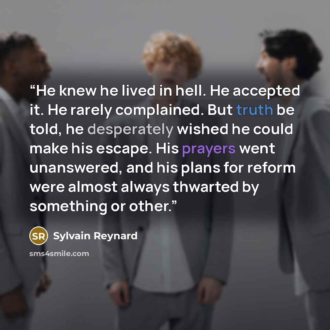 “He knew he lived in hell. He accepted it. He rarely complained. But truth be told, he desperately wished he could make his escape. His prayers went unanswered, and his plans for reform were almost always thwarted by something or other.” quote by Sylvain Reynard