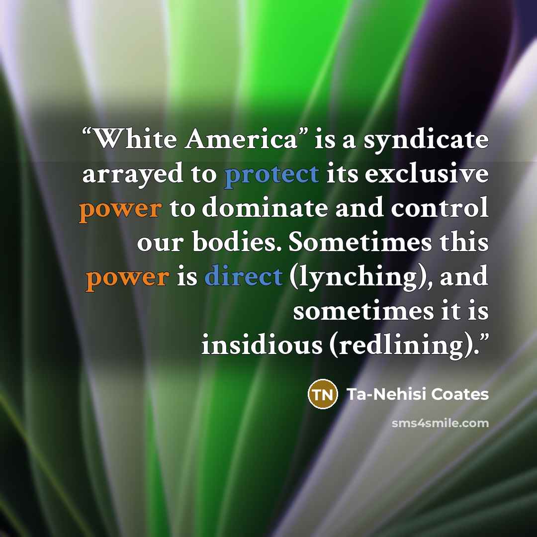 “White America” is a syndicate arrayed to protect its exclusive power to dominate and control our bodies. Sometimes this power is direct (lynching), and sometimes it is insidious (redlining).” quote by Ta-Nehisi Coates
