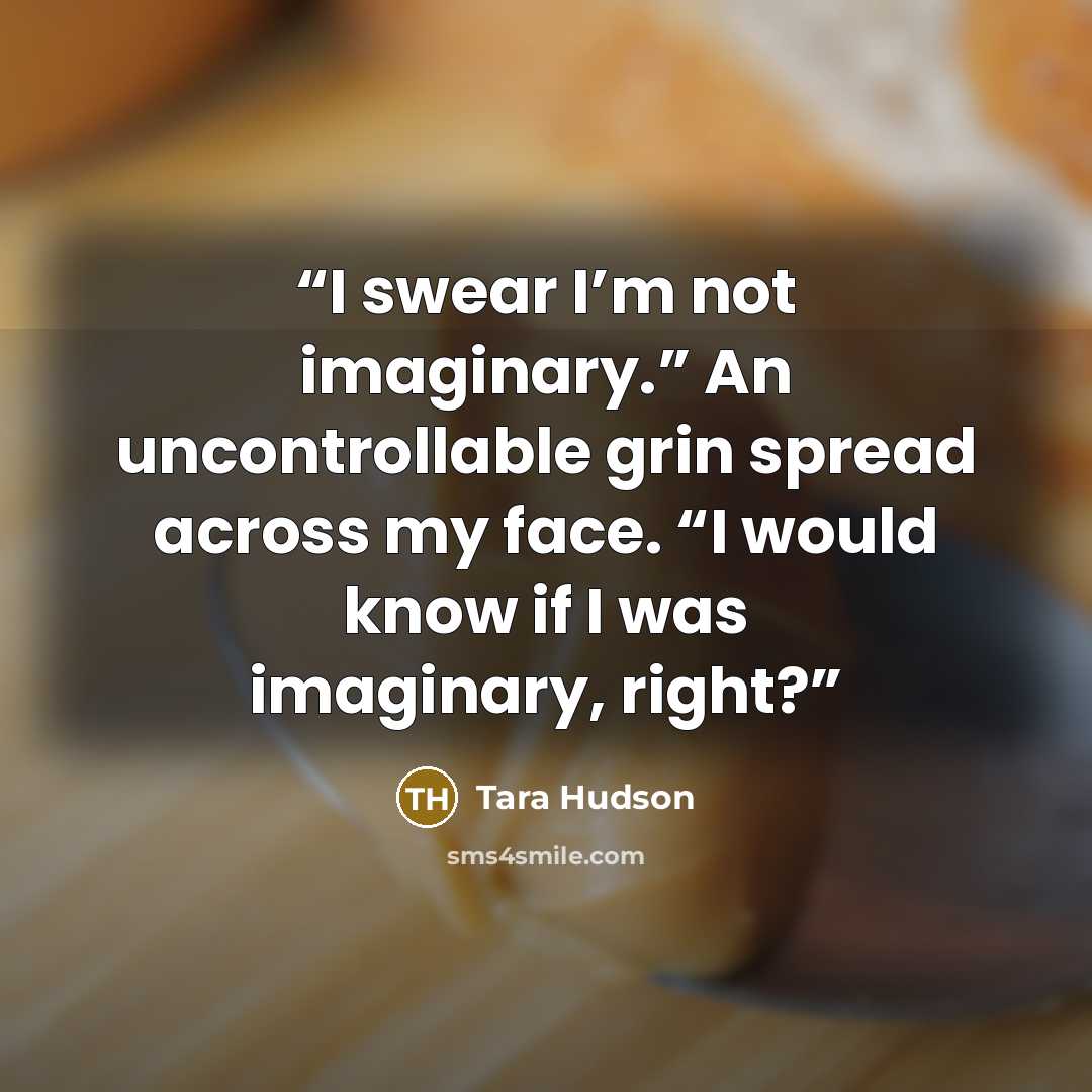 “I swear I’m not imaginary.” An uncontrollable grin spread across my face. “I would know if I was imaginary, right?” quote by Tara Hudson