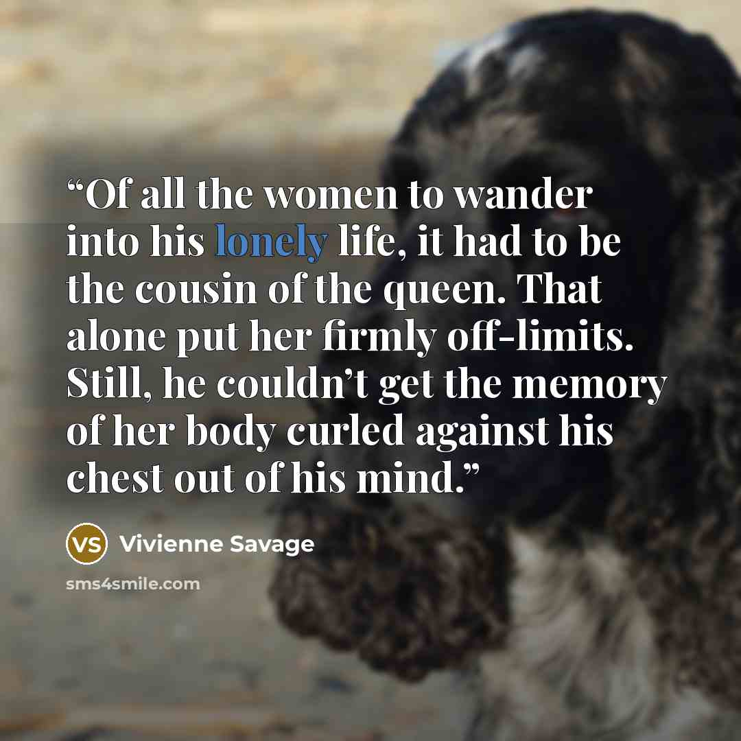 “Of all the women to wander into his lonely life, it had to be the cousin of the queen. That alone put her firmly off-limits. Still, he couldn’t get the memory of her body curled against his chest out of his mind.” quote by Vivienne Savage