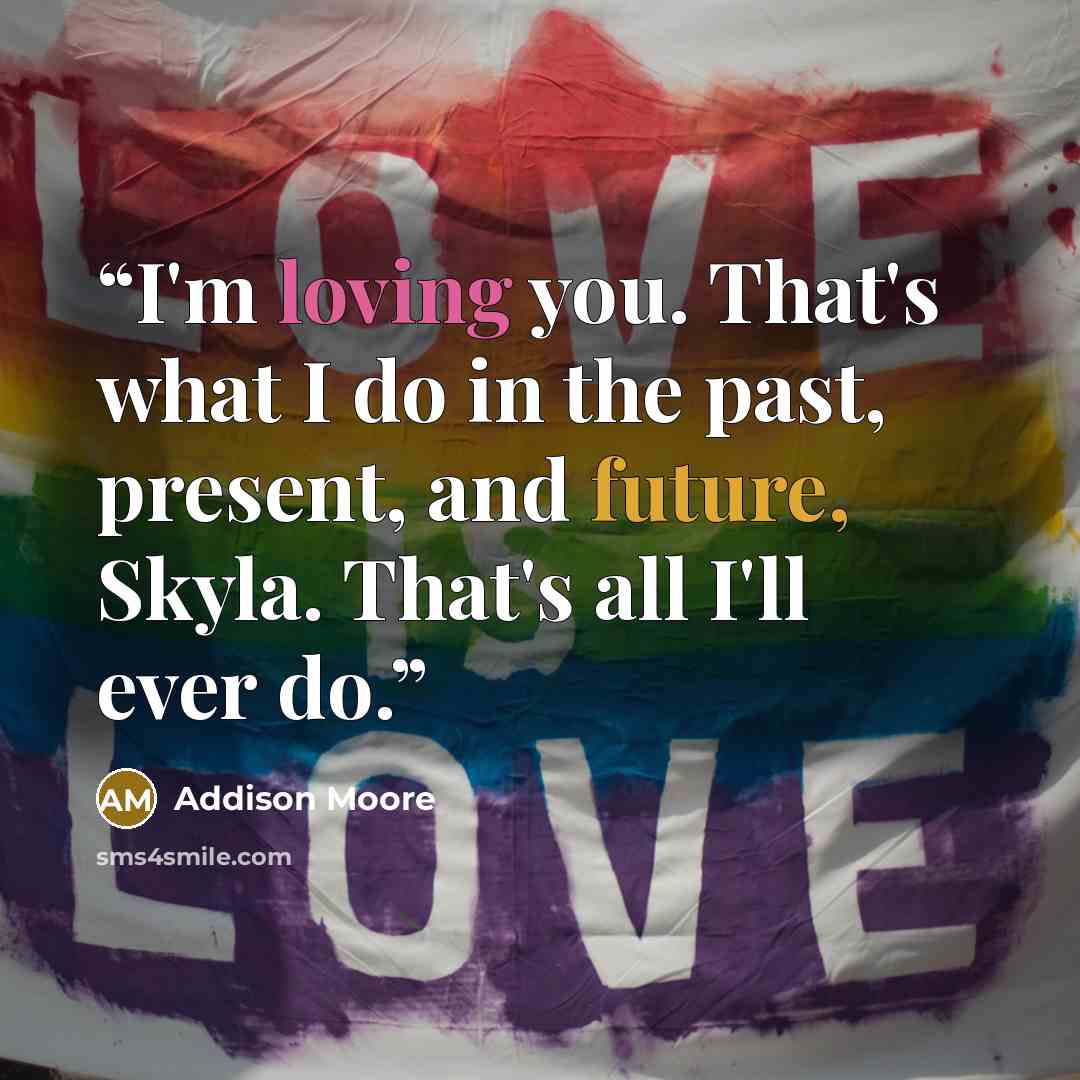 “I'm loving you. That's what I do in the past, present, and future, Skyla. That's all I'll ever do.” quote by Addison Moore