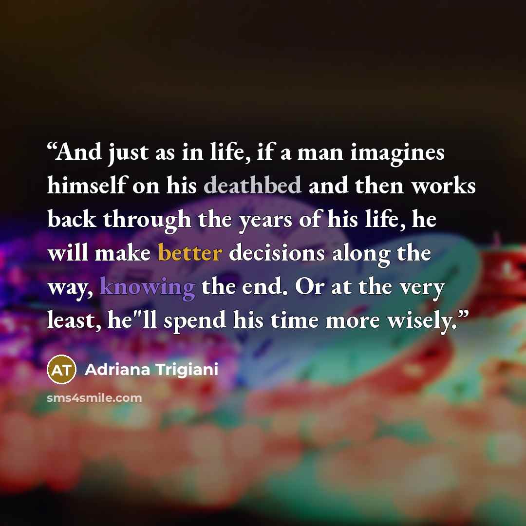 “And just as in life, if a man imagines himself on his deathbed and then works back through the years of his life, he will make better decisions along the way, knowing the end. Or at the very least, he"ll spend his time more wisely.” quote by Adriana Trigiani