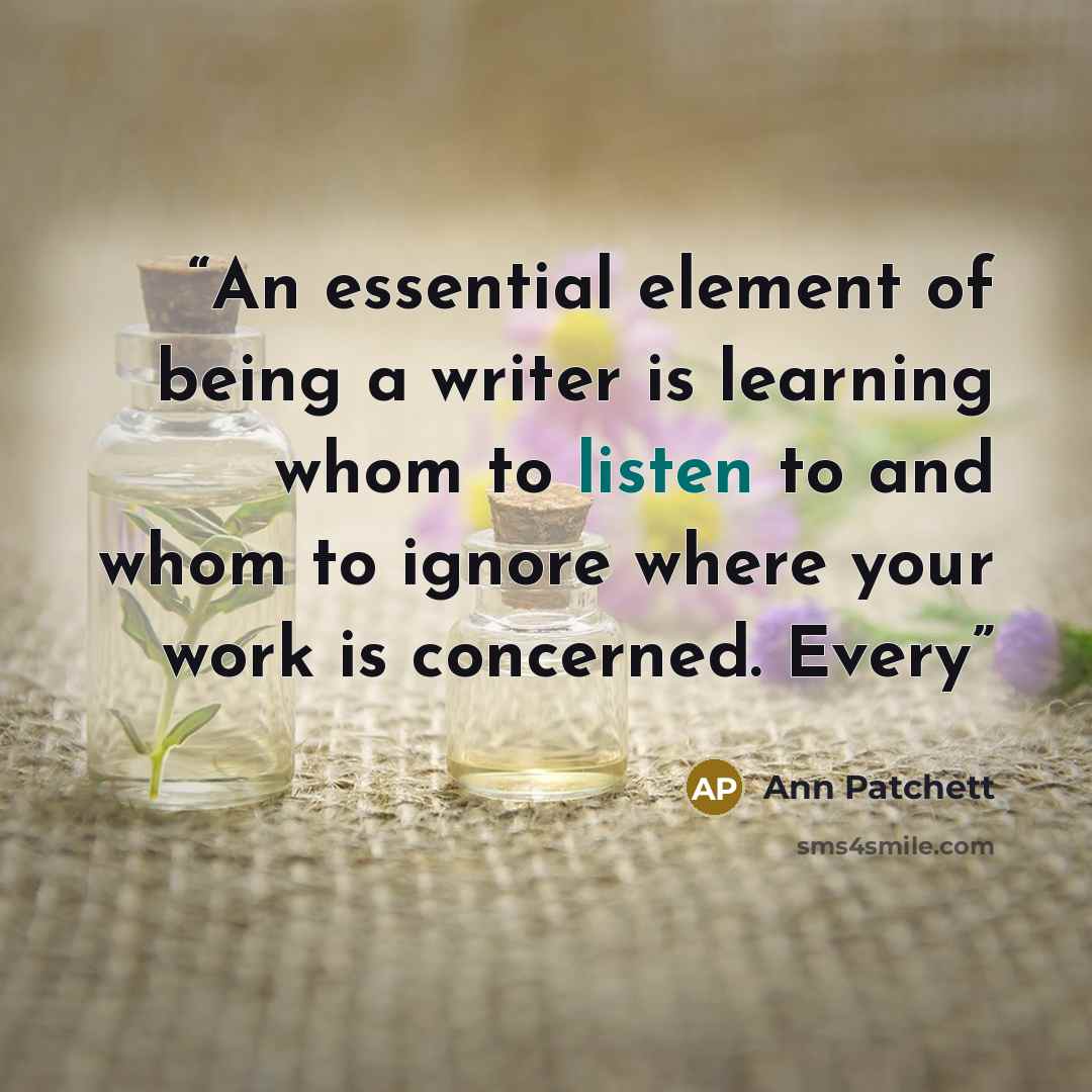 “An essential element of being a writer is learning whom to listen to and whom to ignore where your work is concerned. Every” quote by Ann Patchett