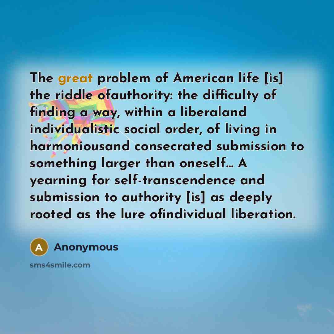 “The great problem of American life [is] the riddle ofauthority: the difficulty of finding a way, within a liberaland individualistic social order, of living in harmoniousand consecrated submission to something larger than oneself… A yearning for self-transcendence and submission to authority [is]…” quote by Anonymous