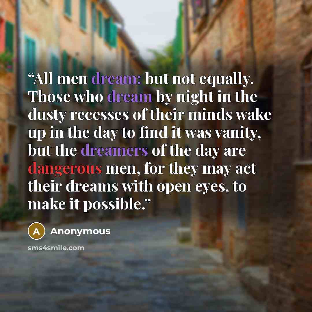 “All men dream: but not equally. Those who dream by night in the dusty recesses of their minds wake up in the day to find it was vanity, but the dreamers of the day are dangerous men, for they may act their dreams with open eyes, to make it possible.” quote by Anonymous